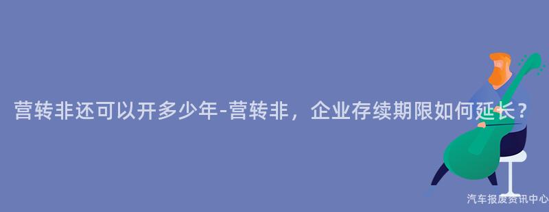 营转非还可以开多少年-营转非，企业存续期限如何延长？