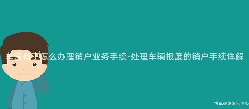 车没有了怎么办理销户业务手续-处理车辆报废的销户手续详解