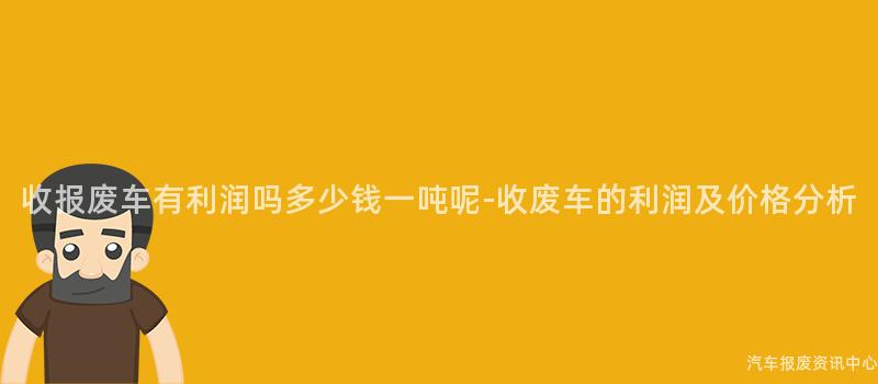收报废车有利润吗多少钱一吨呢-收废车的利润及价格分析