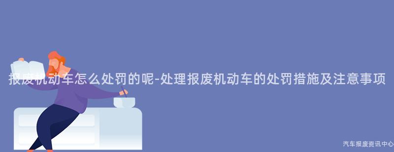 报废机动车怎么处罚的呢-处理报废机动车的处罚措施及注意事项
