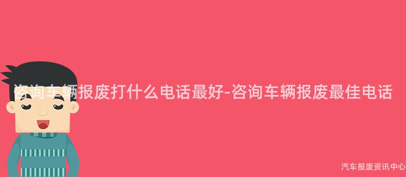 咨询车辆报废打什么电话最好-咨询车辆报废最佳电话