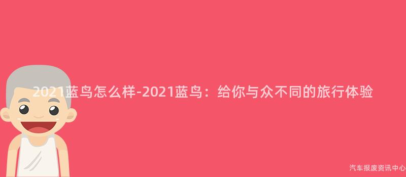 2021蓝鸟怎么样-2021蓝鸟：给你与众不同的旅行体验