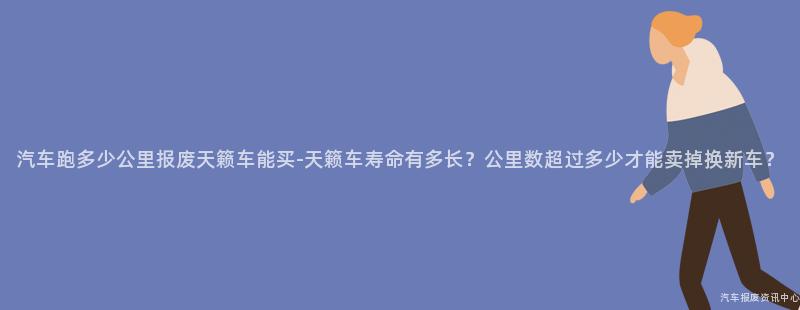 汽车跑多少公里报废天籁车能买-天籁车寿命有多长？公里数超过多少才能卖掉换新车？