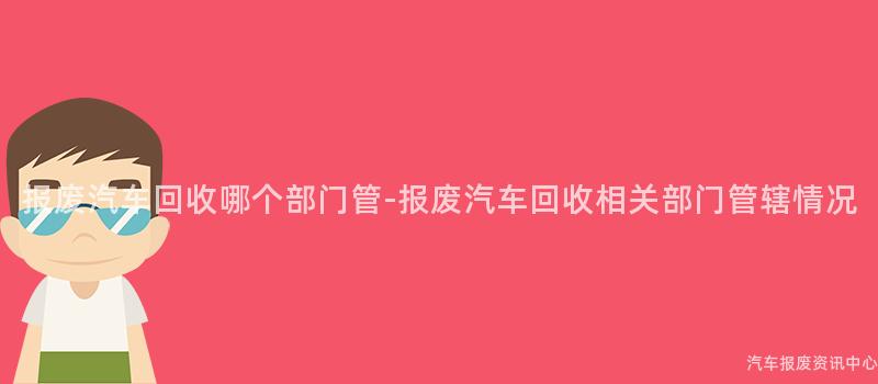报废汽车回收哪个部门管-报废汽车回收相关部门管辖情况