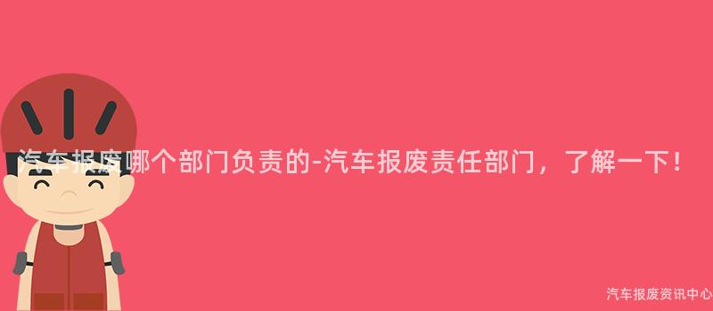 汽车报废哪个部门负责的-汽车报废责任部门，了解一下！