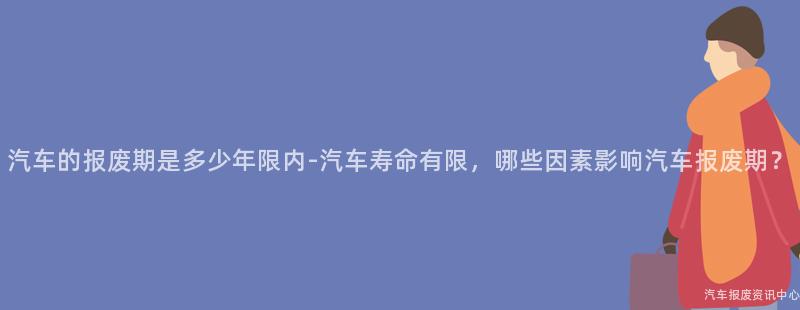 汽车的报废期是多少年限内-汽车寿命有限，哪些因素影响汽车报废期？
