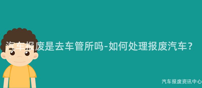 汽车报废是去车管所吗-如何处理报废汽车？