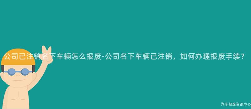 公司已注销名下车辆怎么报废-公司名下车辆已注销，如何办理报废手续？