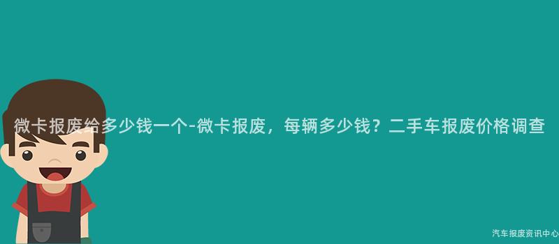 微卡报废给多少钱一个-微卡报废，每辆多少钱？二手车报废价格调查