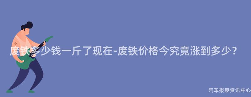 废铁多少钱一斤了现在-废铁价格今究竟涨到多少？