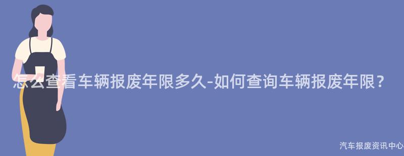 怎么查看车辆报废年限多久-如何查询车辆报废年限？