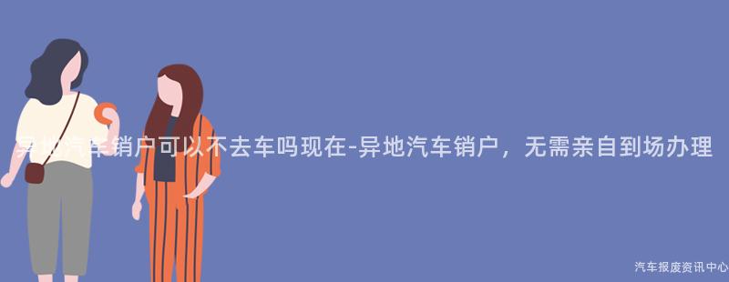 异地汽车销户可以不去车吗现在-异地汽车销户，无需亲自到场办理