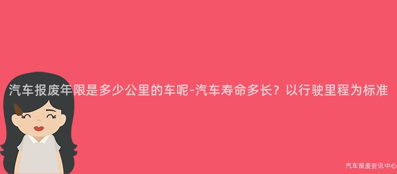 汽车报废年限是多少公里的车呢-汽车寿命多长？以行驶里程为标准
