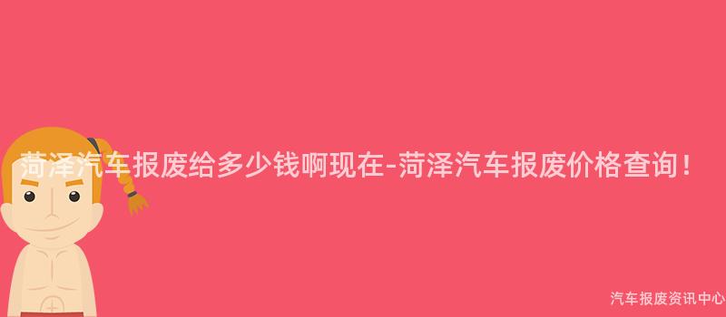 菏泽汽车报废给多少钱啊现在-菏泽汽车报废价格查询！