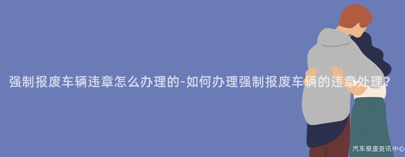 强制报废车辆违章怎么办理的-如何办理强制报废车辆的违章处理？