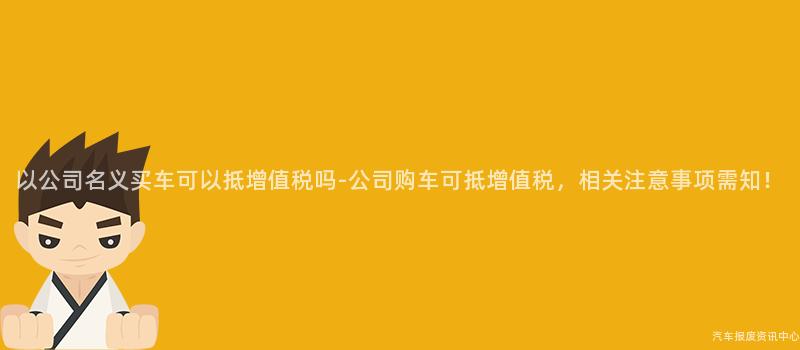 以公司名义买车可以抵增值税吗-公司购车可抵增值税，相关注意事项需知！