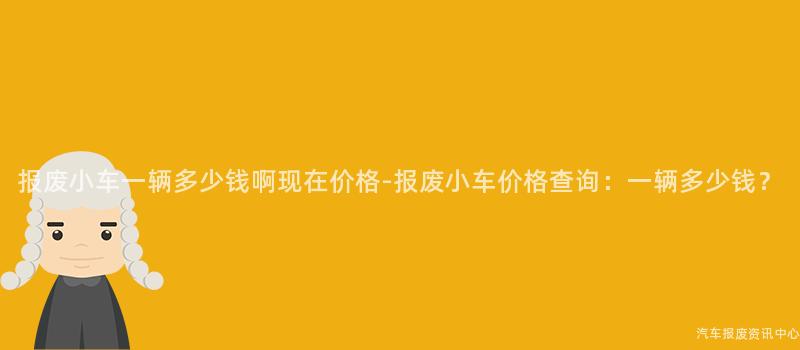 报废小车一辆多少钱啊现在价格-报废小车价格查询：一辆多少钱？