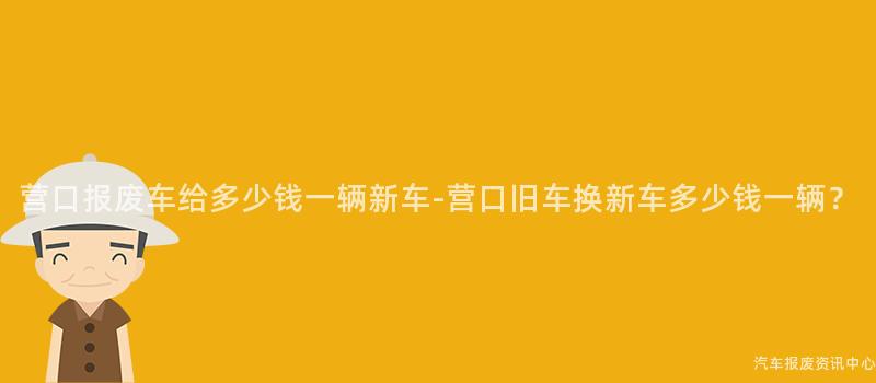 营口报废车给多少钱一辆新车-营口旧车换新车多少钱一辆？