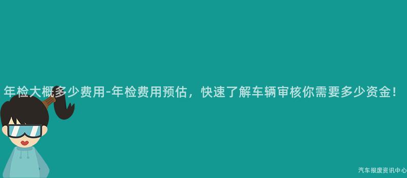年检大概多少费用-年检费用预估，快速了解车辆审核你需要多少资金！