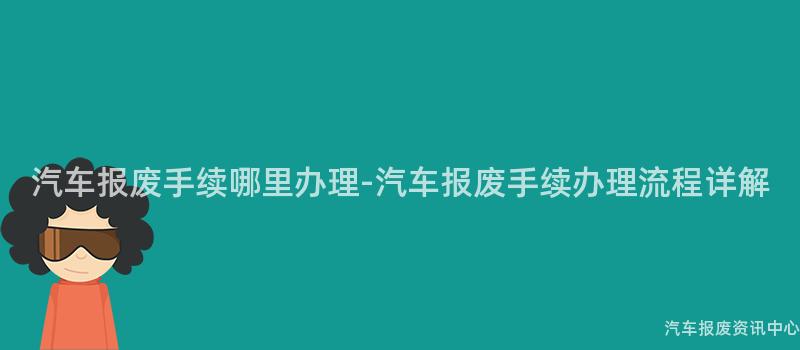 汽车报废手续哪里办理-汽车报废手续办理流程详解