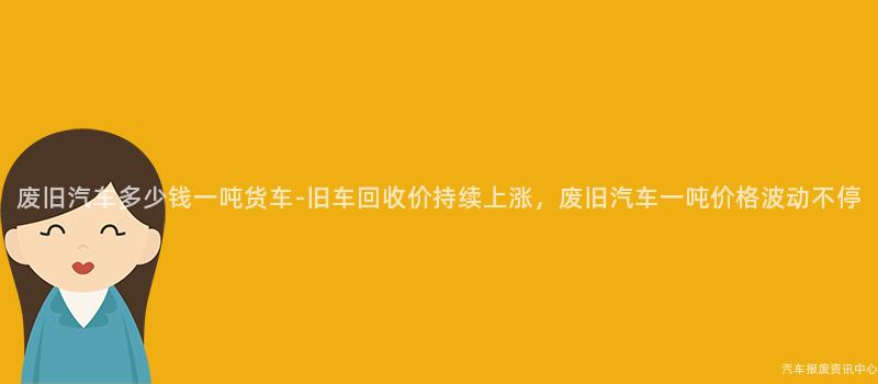 废旧汽车多少钱一吨货车-旧车回收价持续上涨，废旧汽车一吨价格波动不停