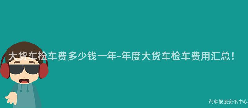 大货车检车费多少钱一年-年度大货车检车费用汇总！