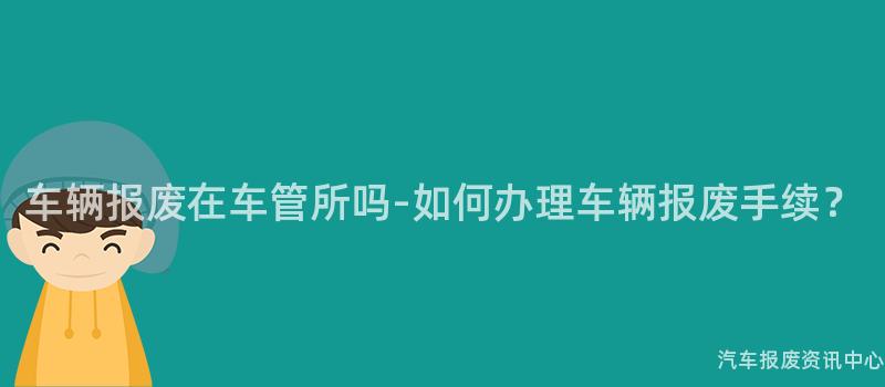 车辆报废在车管所吗-如何办理车辆报废手续？