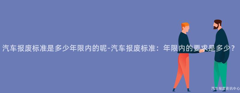 汽车报废标准是多少年限内的呢-汽车报废标准：年限内的要求是多少？