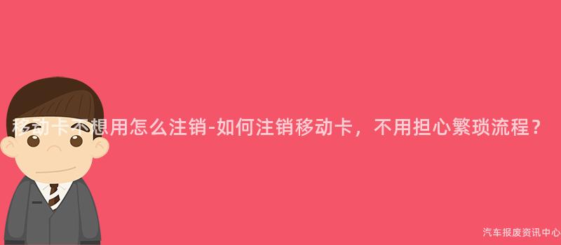 移动卡不想用怎么注销-如何注销移动卡，不用担心繁琐流程？