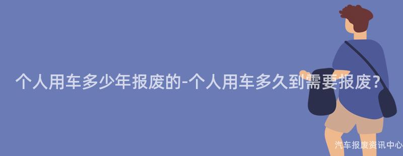 个人用车多少年报废的-个人用车多久到需要报废？