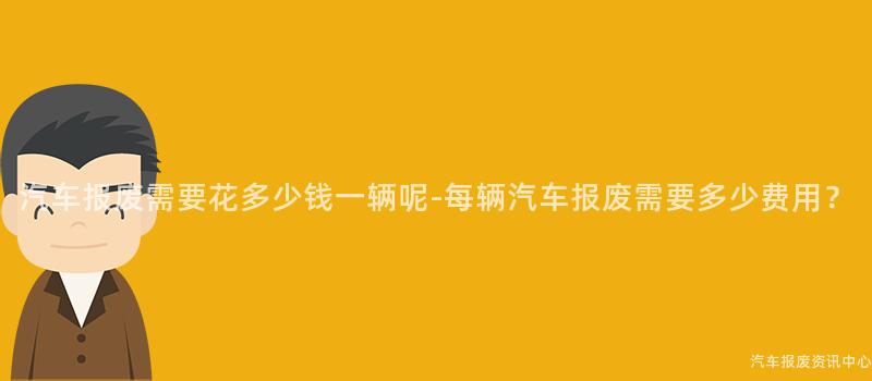 汽车报废需要花多少钱一辆呢-每辆汽车报废需要多少费用？