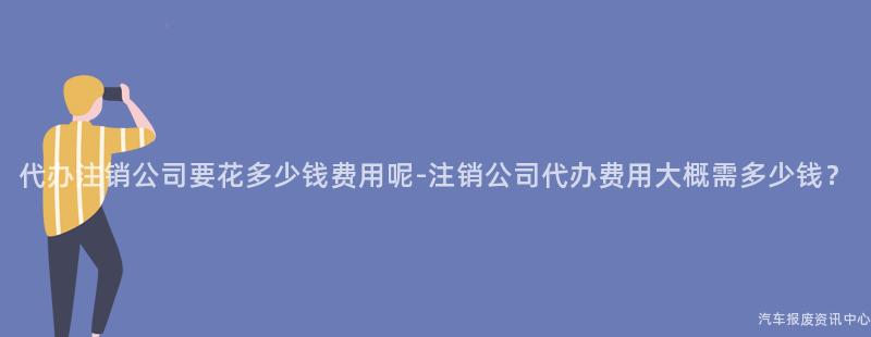 代办注销公司要花多少钱费用呢-注销公司代办费用大概需多少钱？