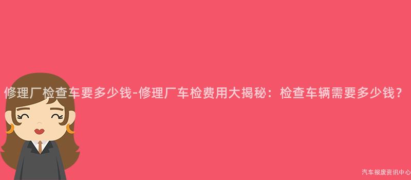 修理厂检查车要多少钱-修理厂车检费用大揭秘：检查车辆需要多少钱？