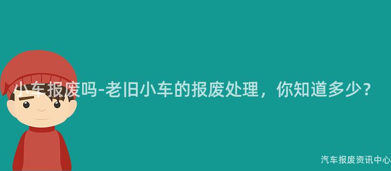 小车报废吗-老旧小车的报废处理，你知道多少？