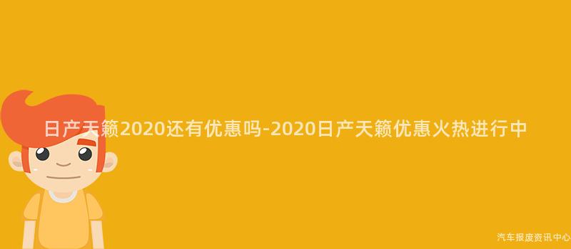 日产天籁2020还有优惠吗-2020日产天籁优惠火热进行中