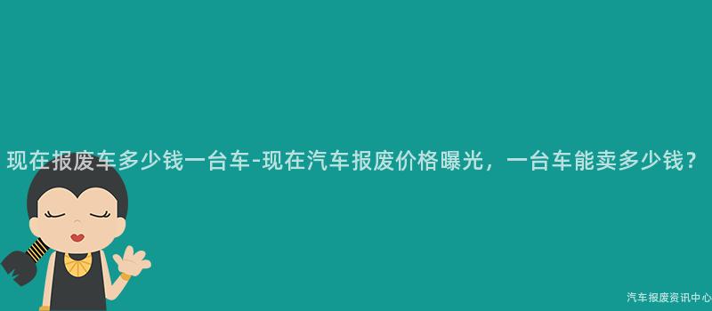 现在报废车多少钱一台车-现在汽车报废价格曝光，一台车能卖多少钱？