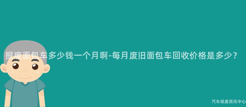 报废面包车多少钱一个月啊-每月废旧面包车回收价格是多少？
