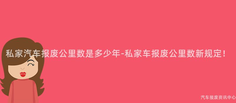 私家汽车报废公里数是多少年-私家车报废公里数新规定！