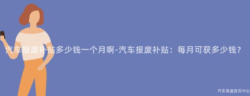 汽车报废补贴多少钱一个月啊-汽车报废补贴：每月可获多少钱？