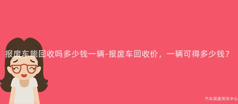 报废车能回收吗多少钱一辆-报废车回收价，一辆可得多少钱？