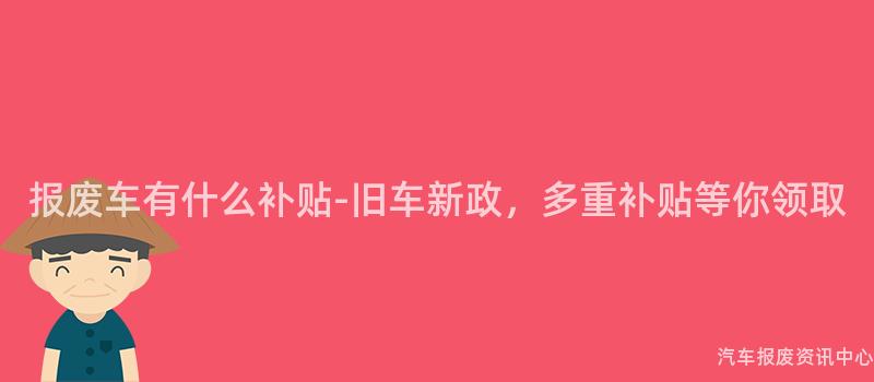 报废车有什么补贴-旧车新政，多重补贴等你领取