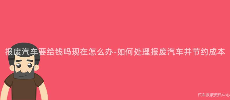 报废汽车要给钱吗现在怎么办-如何处理报废汽车并节约成本