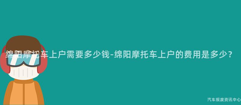 绵阳摩托车上户需要多少钱-绵阳摩托车上户的费用是多少？