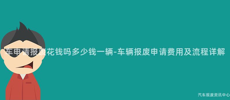 车申请报废花钱吗多少钱一辆-车辆报废申请费用及流程详解