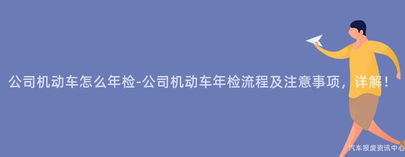 公司机动车怎么年检-公司机动车年检流程及注意事项，详解！