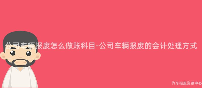 公司车辆报废怎么做账科目-公司车辆报废的会计处理方式