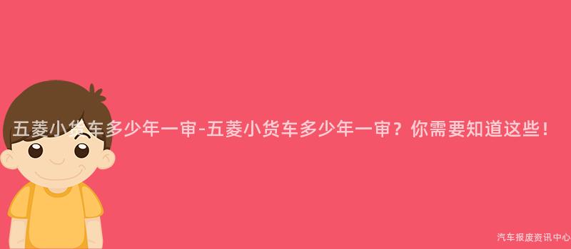 五菱小货车多少年一审-五菱小货车多少年一审？你需要知道这些！