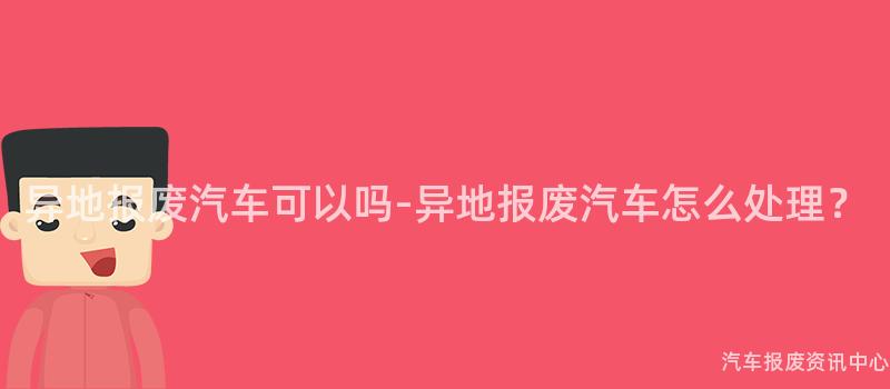 异地报废汽车可以吗-异地报废汽车怎么处理？