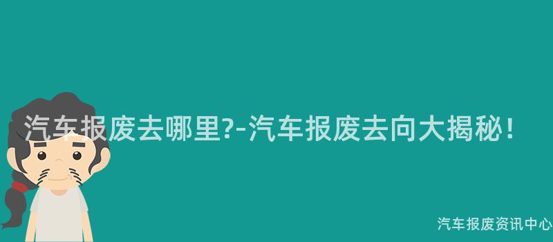 汽车报废去哪里?-汽车报废去向大揭秘！