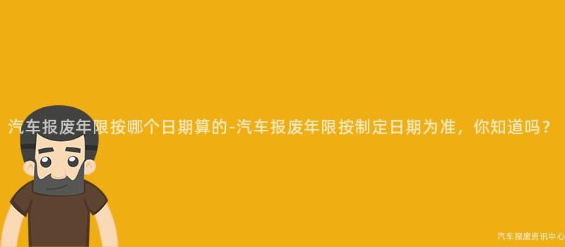 汽车报废年限按哪个日期算的-汽车报废年限按制定日期为准，你知道吗？